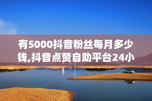 有5000抖音粉丝每月多少钱,抖音点赞自助平台24小时服务 - 24小时dy下单平台便宜 - 快手一块钱100个